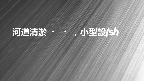 河道清淤，小型設(shè)備助力高效施工